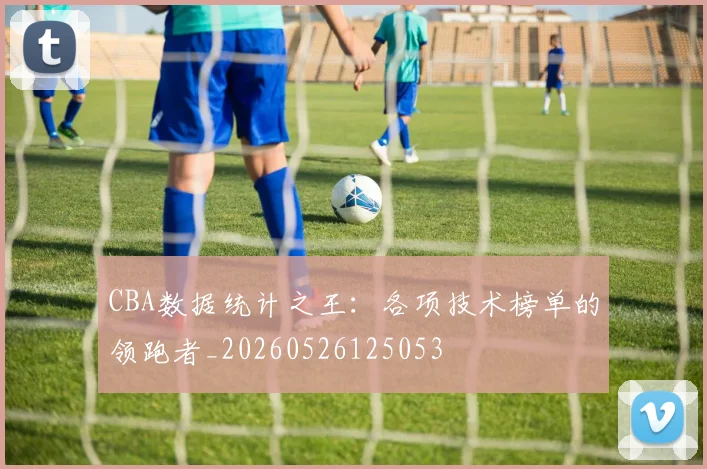 CBA数据统计之王:各项技术榜单的领跑者_20260526125053