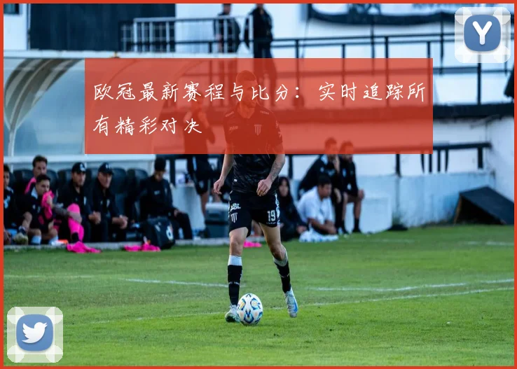 欧冠最新赛程与比分：实时追踪所有精彩对决