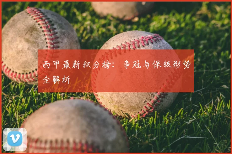 西甲最新积分榜：争冠与保级形势全解析