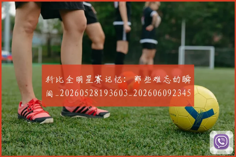科比全明星赛记忆：那些难忘的瞬间_20260528193603_20260609234531
