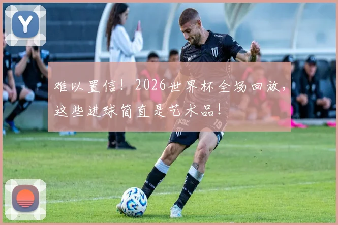 难以置信!2026世界杯全场回放,这些进球简直是艺术品!