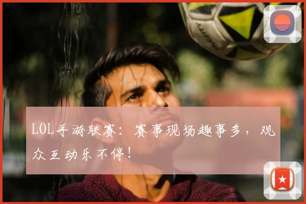 LOL手游联赛:赛事现场趣事多,观众互动乐不停!